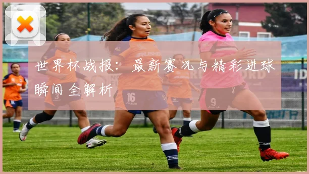 世界杯战报：最新赛况与精彩进球瞬间全解析