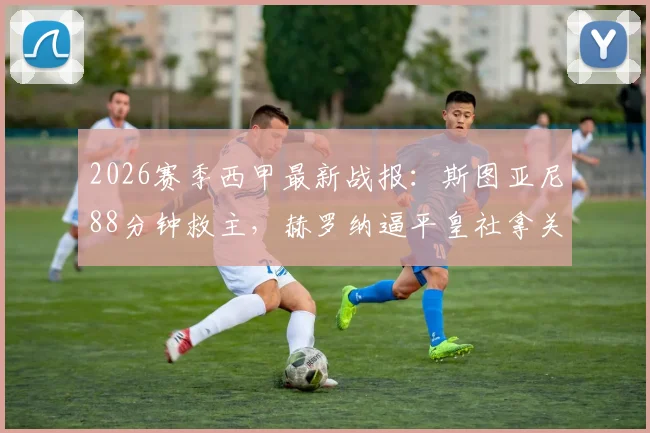 2026赛季西甲最新战报:斯图亚尼88分钟救主,赫罗纳逼平皇社拿关键1分,保级形势分析