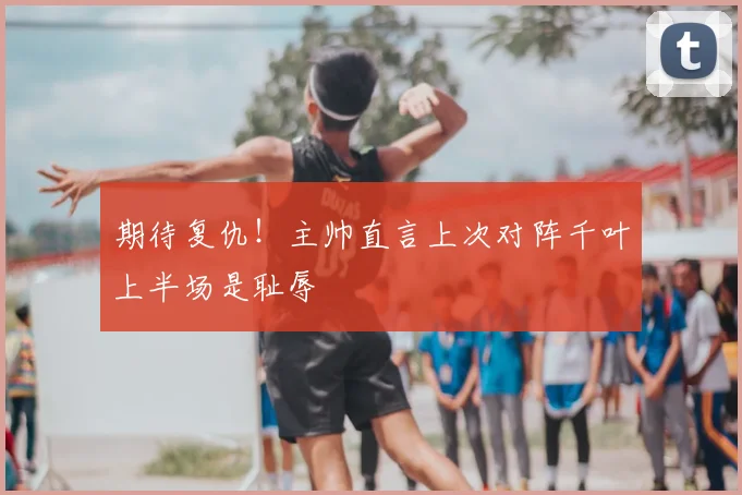 期待复仇！主帅直言上次对阵千叶上半场是耻辱