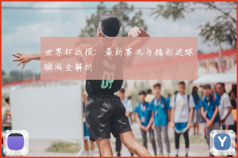 世界杯战报：最新赛况与精彩进球瞬间全解析