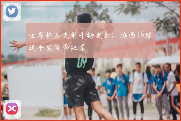 世界杯历史射手榜更新：梅西16球追平克洛泽纪录