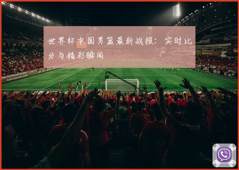 世界杯中国男篮最新战报:实时比分与精彩瞬间
