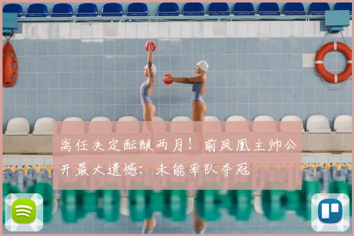 离任决定酝酿两月!前凤凰主帅公开最大遗憾:未能率队夺冠
