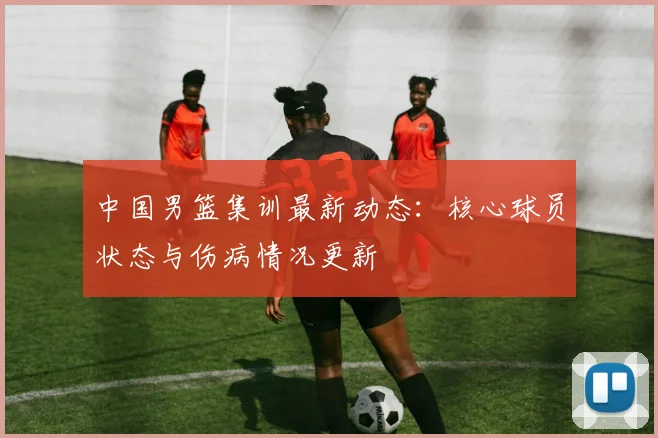 中国男篮集训最新动态:核心球员状态与伤病情况更新