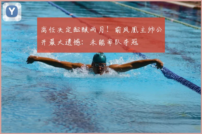 离任决定酝酿两月！前凤凰主帅公开最大遗憾：未能率队夺冠