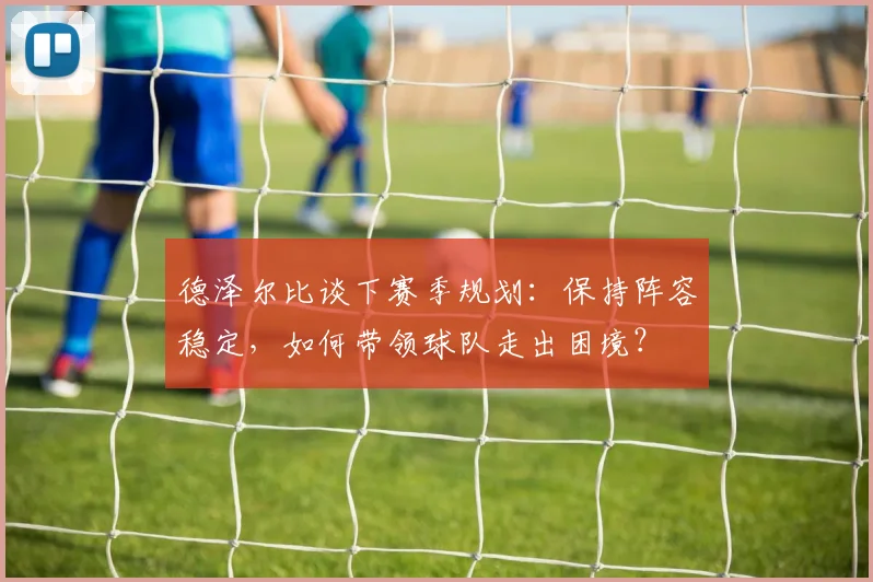 德泽尔比谈下赛季规划：保持阵容稳定，如何带领球队走出困境？