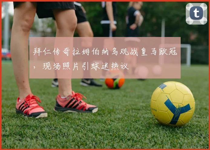 拜仁传奇拉姆伯纳乌观战皇马欧冠，现场照片引球迷热议