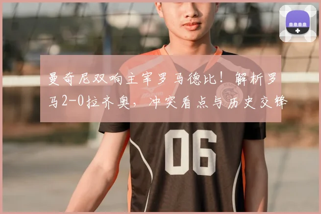 曼奇尼双响主宰罗马德比！解析罗马2-0拉齐奥，冲突看点与历史交锋回顾