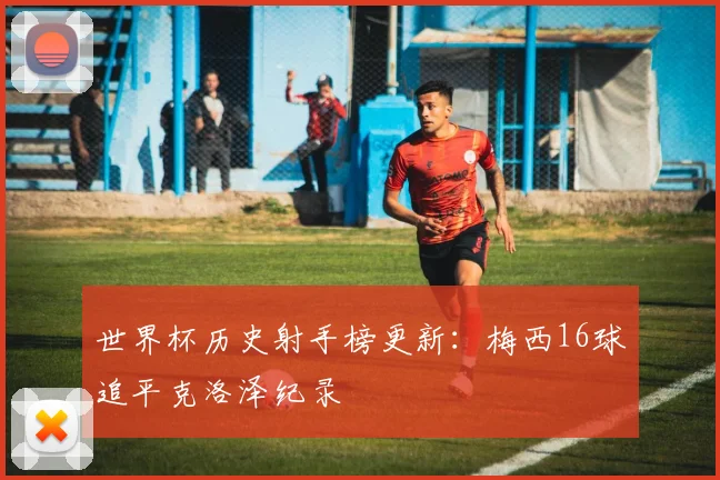 世界杯历史射手榜更新：梅西16球追平克洛泽纪录