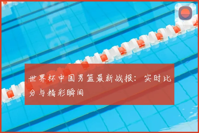 世界杯中国男篮最新战报:实时比分与精彩瞬间