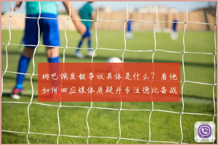 姆巴佩度假争议具体是什么？看他如何回应媒体质疑并专注德比备战
