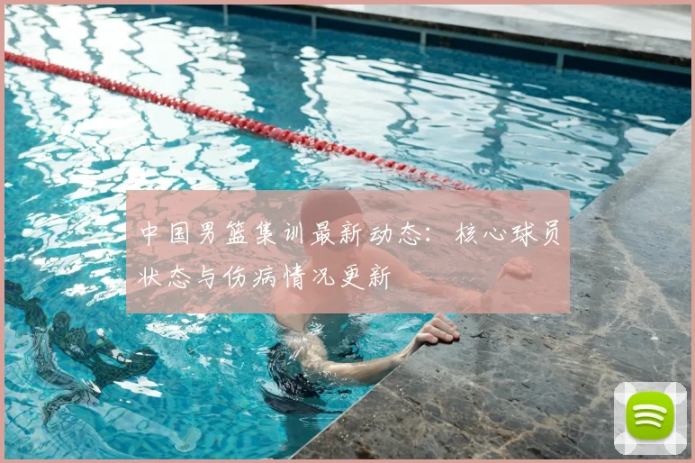 中国男篮集训最新动态：核心球员状态与伤病情况更新