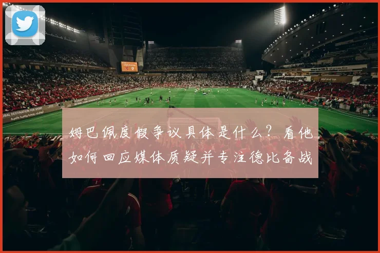 姆巴佩度假争议具体是什么？看他如何回应媒体质疑并专注德比备战